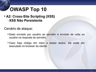 40
OWASP Top 10

A2: Cross-Site Scripting (XSS)
–XSS Não Persistente
Cenário de ataque:
• Dado enviado por usuário ao servidor é enviado de volta ao
usuário na resposta do servidor.
• Caso haja código em meio a esses dados, ele pode ser
executado no browser do cliente
 