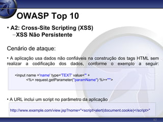 42
OWASP Top 10
<input name ='name' type='TEXT' value='" +
<%= request.getParameter("paramName") %>+"'">
• A2: Cross-Site Scripting (XSS)
–XSS Não Persistente
Cenário de ataque:
• A aplicação usa dados não confiáveis na construção dos tags HTML sem
realizar a codificação dos dados, conforme o exemplo a seguir:
• A URL inclui um script no parâmetro da aplicação
http://www.example.com/view.jsp?nome="<script>alert(document.cookie)</script>"
 