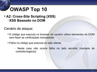 43
OWASP Top 10

A2: Cross-Site Scripting (XSS)
–XSS Baseado no DOM
Cenário de ataque:
• O código que executa no browser do usuário utiliza elementos do DOM
sem fazer as verificações necessárias.
• Falha no código que executa no lado cliente
– Neste caso não ocorre falha no lado servidor (camada de
controle/negócio)
 