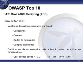 45
OWASP Top 10

A2: Cross-Site Scripting (XSS)
Para evitar XSS:
• Validar os dados fornecidos para a aplicação
–Cabeçalhos
–Cookies
–Dados de formulários
–Campos escondidos
• Codificar os dados recebidos pela aplicação antes de utilizar ou
armazená-los
–Usar escape codes HTML: &lt &gt ( )
 