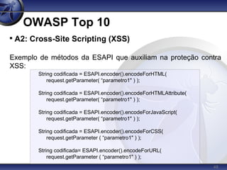 48
OWASP Top 10

A2: Cross-Site Scripting (XSS)
Exemplo de métodos da ESAPI que auxiliam na proteção contra
XSS:
String codificada = ESAPI.encoder().encodeForHTML(
request.getParameter( “parametro1" ) );
String codificada = ESAPI.encoder().encodeForHTMLAttribute(
request.getParameter( “parametro1" ) );
String codificada = ESAPI.encoder().encodeForJavaScript(
request.getParameter( “parametro1" ) );
String codificada = ESAPI.encoder().encodeForCSS(
request.getParameter ( “parametro1" ) );
String codificada= ESAPI.encoder().encodeForURL(
request.getParameter ( “parametro1" ) );
 