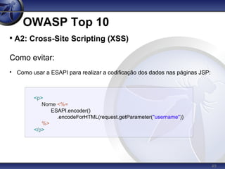 49
OWASP Top 10

A2: Cross-Site Scripting (XSS)
Como evitar:

Como usar a ESAPI para realizar a codificação dos dados nas páginas JSP:
<p>
Nome <%=
ESAPI.encoder()
.encodeForHTML(request.getParameter("username"))
%>
</p>
 
