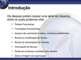 5
Introdução
Os ataques podem causar uma série de impactos,
entre os quais podemos citar:
• Perdas Financeiras.
• Transações Fraudulentas.
• Acesso não autorizado a dados, inclusive confidenciais.
• Roubo ou modificação de Dados.
• Roubo de Informações de Clientes.
• Interrupção do Serviço.
• Perda da confiança e lealdade dos clientes.
• Dano à imagem da organização.
 