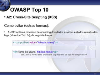 50
OWASP Top 10

A2: Cross-Site Scripting (XSS)
Como evitar (outras formas):

A JSF facilita o processo de encoding dos dados a serem exibidos através das
tags (<h:outputText />), da seguinte forma:
<h:outputText value="#{bean.name}" />
<p>Nome do usário: #{bean.name}</p>
obs.: desta forma será criado um tag implícito do tipo <h:outputText/>
 