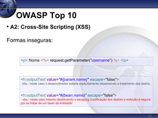 51
OWASP Top 10

A2: Cross-Site Scripting (XSS)
Formas inseguras:
<p> Nome <%= request.getParameter("username") %> </p>
<h:outputText value="#{param.name}" escape="false">
obs.: neste caso o desenvolvedor estaria explicitamente desativando o tratamento dos dados.
<h:outputText value="#{bean.name}" escape="false">
obs.: neste caso mesmo desativando o escaping (codificação dos dados) a exibição é segura
por se tratar de um bean de entidade!
 