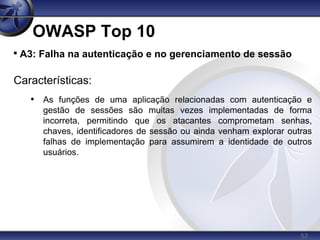 52
OWASP Top 10

A3: Falha na autenticação e no gerenciamento de sessão
Características:
• As funções de uma aplicação relacionadas com autenticação e
gestão de sessões são muitas vezes implementadas de forma
incorreta, permitindo que os atacantes comprometam senhas,
chaves, identificadores de sessão ou ainda venham explorar outras
falhas de implementação para assumirem a identidade de outros
usuários.
 