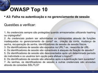 53
OWASP Top 10

A3: Falha na autenticação e no gerenciamento de sessão
Questões a verificar:
1. As credenciais sempre são protegidas quando armazenadas utilizando hashing
ou criptografia?
2. As credenciais podem ser adivinhadas ou sobrepostas através de funções
inadequadas no gerenciamento da conta? ex.: criação da conta, mudança de
senha, recuperação de senha, identificadores de sessão de sessão fracos.
3. Os identificadores de sessão são expostos na URL? ex.: reescrita de URL.
4. Os identificadores de sessão são vulneráveis à ataques de fixação de sessão?
5. Os identificadores de sessão são desconectados após um determinado período
de inatividade e os usuários tem opção para efetuar o logout?
6. Os identificadores de sessão são alterados após a autenticação bem sucedida?
7. As senhas, os identificadores de sessão e outras credenciais são enviadas
através de conexões SSL/TLS?
 