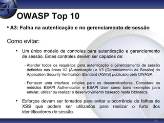 54
OWASP Top 10

A3: Falha na autenticação e no gerenciamento de sessão
Como evitar:
• Um único modelo de controles para autenticação e gerenciamento
de sessão. Estes controles devem ser capazes de:
– Atender todos os requisitos para autenticação e gerenciamento de sessão
definidos nas áreas V2 (Autenticação) e V3 (Gerenciamento de Sessão) do
Application Security Verification Standard (ASVS) publicado pela OWASP.
– Fornecer uma interface simples para os desenvolvedores. Considere os
módulos ESAPI Authenticator e ESAPI User como bons exemplos para
emular, utilizar ou realizar o desenvolvimento baseado nesta biblioteca.
• Esforços devem ser tomados para evitar a ocorrência de falhas de
XSS que podem ser utilizados para realizar o furto dos
identificadores de sessão.
 