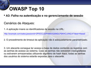 55
OWASP Top 10

A3: Falha na autenticação e no gerenciamento de sessão
Cenários de Ataques:
1. A aplicação insere os identificadores de sessão na URL:
2. O procedimento de timeout da aplicação não é adequadamente parametrizado.
3. Um atacante consegue ter acesso a base de dados contendo os registros com
as senhas de acesso ao sistema. Caso as senhas não estiverem criptografadas
ou estiverem armazenadas utilizando algoritmo de hash fraco, todas as senhas
dos usuários do sistema estarão expostas para o atacante.
http://example.com/sales;jsessionid=2P0OC2JDPXM0OQSNDLPSKHCJUN2JV?dest=Hawaii
 