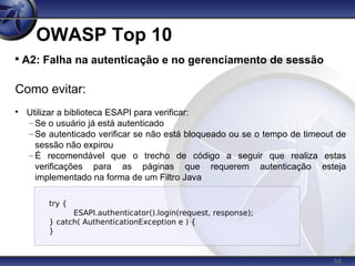 56
OWASP Top 10

A2: Falha na autenticação e no gerenciamento de sessão
Como evitar:

Utilizar a biblioteca ESAPI para verificar:
– Se o usuário já está autenticado
– Se autenticado verificar se não está bloqueado ou se o tempo de timeout de
sessão não expirou
– É recomendável que o trecho de código a seguir que realiza estas
verificações para as páginas que requerem autenticação esteja
implementado na forma de um Filtro Java
try {
ESAPI.authenticator().login(request, response);
} catch( AuthenticationException e ) {
}
 