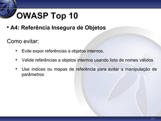 60
OWASP Top 10

A4: Referência Insegura de Objetos
Como evitar:
• Evite expor referências a objetos internos.
• Valide referências a objetos internos usando lista de nomes válidos
• Use índices ou mapas de referência para evitar a manipulação de
parâmetros
 