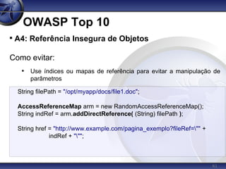 61
OWASP Top 10

A4: Referência Insegura de Objetos
Como evitar:
• Use índices ou mapas de referência para evitar a manipulação de
parâmetros
String filePath = "/opt/myapp/docs/file1.doc";
AccessReferenceMap arm = new RandomAccessReferenceMap();
String indRef = arm.addDirectReference( (String) filePath );
String href = "http://www.example.com/pagina_exemplo?fileRef="" +
indRef + """;
 