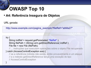 62
OWASP Top 10

A4: Referência Insegura de Objetos
URL gerada:
http://www.example.com/pagina_exemplo?fileRef="abMa27"
try {
String indRef = request.getParameter( “fileRef” );
String filePath = (String) arm.getDirectReference( indRef );
File file = new File (filePath);
// ... instruções que executam operações sobre o objeto File recuperado
} catch (AccessControlException ace) {
// se a referência indireta não existe, então provavelmente é um ataque
// e o método getDirectReference lança uma exceção do tipo
// AccessControlException
}
 