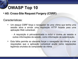 63
OWASP Top 10

A5: Cross-Site Request Forgery (CSRF)
Características:
• Um ataque CSRF força o navegador de uma vítima que tenha uma
sessão ativa a enviar uma requisição HTTP forjada para uma
aplicação Web vulnerável.
– A requisição é pré-autenticada e inclui o cookie de sessão e
outras informações da sessão, como informação de autenticação.
• Esta falha permite ao atacante forçar o navegador da vítima a criar
requisições que a aplicação vulnerável aceite como requisições
legítimas oriundos do computador da vítima.
 