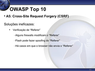 66
OWASP Top 10

A5: Cross-Site Request Forgery (CSRF)
Soluções ineficazes:
• Verificação de “Referer”
–Alguns firewalls modificam o “Referer”
–Flash pode fazer spoofing do “Referer”
–Há casos em que o browser não envia o “Referer”
 