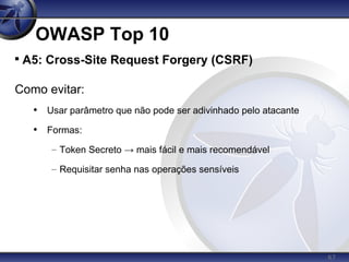 67
OWASP Top 10

A5: Cross-Site Request Forgery (CSRF)
Como evitar:
• Usar parâmetro que não pode ser adivinhado pelo atacante
• Formas:
– Token Secreto → mais fácil e mais recomendável
– Requisitar senha nas operações sensíveis
 