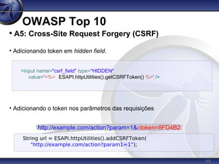 69
OWASP Top 10

A5: Cross-Site Request Forgery (CSRF)
• Adicionando token em hidden field.
• Adicionando o token nos parâmetros das requisições
<input name="csrf_field" type="HIDDEN"
value='<%= ESAPI.httpUtilities().getCSRFToken() %>' />
String url = ESAPI.httpUtilities().addCSRFToken(
"http://example.com/action?param1=1");
http://example.com/action?param=1&ctoken=8FD4B2
 