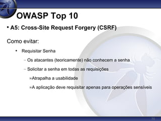 70
OWASP Top 10

A5: Cross-Site Request Forgery (CSRF)
Como evitar:
• Requisitar Senha
– Os atacantes (teoricamente) não conhecem a senha
– Solicitar a senha em todas as requisições
»Atrapalha a usabilidade
»A aplicação deve requisitar apenas para operações sensíveis
 