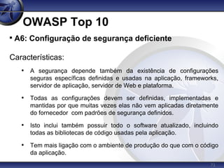 71
OWASP Top 10

A6: Configuração de segurança deficiente
Características:
• A segurança depende também da existência de configurações
seguras específicas definidas e usadas na aplicação, frameworks,
servidor de aplicação, servidor de Web e plataforma.
• Todas as configurações devem ser definidas, implementadas e
mantidas por que muitas vezes elas não vem aplicadas diretamente
do fornecedor com padrões de segurança definidos.
• Isto inclui também possuir todo o software atualizado, incluindo
todas as bibliotecas de código usadas pela aplicação.
• Tem mais ligação com o ambiente de produção do que com o código
da aplicação.
 