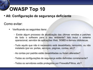 72
OWASP Top 10

A6: Configuração de segurança deficiente
Como evitar:
• Verificando os seguintes itens:
– Existe algum processo de atualização das últimas versões e patches
de todo o software para o seu ambiente? Isto inclui o sistema
operacional, servidor de aplicações Web, SGBD e demais bibliotecas.
–Tudo aquilo que não é necessário está desabilitado, removido, ou não
instalado (por ex: portas, serviços, páginas, contas, etc)?
–As contas por padrão estão desabilitadas ou foram alteradas?
–Todas as configurações de segurança estão definidas corretamente?
–Todos os servidores estão protegidos por Firewalls/Filtros, etc?
 