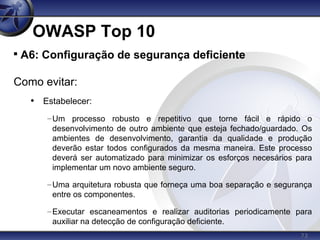 73
OWASP Top 10

A6: Configuração de segurança deficiente
Como evitar:
• Estabelecer:
–Um processo robusto e repetitivo que torne fácil e rápido o
desenvolvimento de outro ambiente que esteja fechado/guardado. Os
ambientes de desenvolvimento, garantia da qualidade e produção
deverão estar todos configurados da mesma maneira. Este processo
deverá ser automatizado para minimizar os esforços necesários para
implementar um novo ambiente seguro.
–Uma arquitetura robusta que forneça uma boa separação e segurança
entre os componentes.
–Executar escaneamentos e realizar auditorias periodicamente para
auxiliar na detecção de configuração deficiente.
 