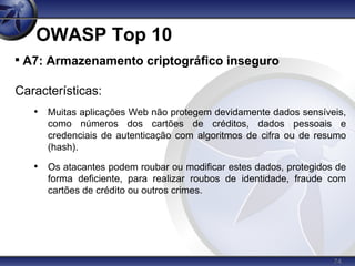 74
OWASP Top 10

A7: Armazenamento criptográfico inseguro
Características:
• Muitas aplicações Web não protegem devidamente dados sensíveis,
como números dos cartões de créditos, dados pessoais e
credenciais de autenticação com algoritmos de cifra ou de resumo
(hash).
• Os atacantes podem roubar ou modificar estes dados, protegidos de
forma deficiente, para realizar roubos de identidade, fraude com
cartões de crédito ou outros crimes.
 