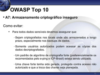 75
OWASP Top 10

A7: Armazenamento criptográfico inseguro
Como evitar:
• Para todos dados sensíveis devemos assegurar que:
–Sejam criptografados nos locais onde são armazenados a longo
prazo, especialmente nos backups de dados.
–Somente usuários autorizados podem acessar as cópias dos
dados decriptografados.
–Um padrão de algoritmo de criptografia forte (preferencialmente os
recomendados pelo e-ping e ICP-Brasil) esteja sendo utilizado.
–Uma chave forte tenha sido gerada, protegida contra acesso não
autorizado e que a troca das chaves seja planejada.
 