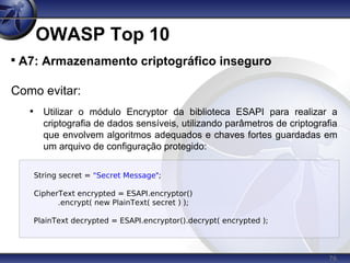 76
OWASP Top 10

A7: Armazenamento criptográfico inseguro
Como evitar:
• Utilizar o módulo Encryptor da biblioteca ESAPI para realizar a
criptografia de dados sensíveis, utilizando parâmetros de criptografia
que envolvem algoritmos adequados e chaves fortes guardadas em
um arquivo de configuração protegido:
String secret = "Secret Message";
CipherText encrypted = ESAPI.encryptor()
.encrypt( new PlainText( secret ) );
PlainText decrypted = ESAPI.encryptor().decrypt( encrypted );
 