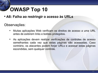 77
OWASP Top 10

A8: Falha ao restringir o acesso às URLs
Observações:
• Muitas aplicações Web verificam os direitos de acesso a uma URL
antes de exibirem links e botões protegidos.
• As aplicações devem realizar verificações de controles de acesso
semelhantes cada vez que estas páginas são acessadas. Caso
contrário, os atacantes podem forjar URLs e acessar estas páginas
escondidas, sem qualquer controle.
 