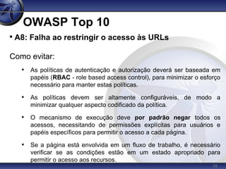 78
OWASP Top 10

A8: Falha ao restringir o acesso às URLs
Como evitar:
• As políticas de autenticação e autorização deverá ser baseada em
papéis (RBAC - role based access control), para minimizar o esforço
necessário para manter estas políticas.
• As políticas devem ser altamente configuráveis, de modo a
minimizar qualquer aspecto codificado da política.
• O mecanismo de execução deve por padrão negar todos os
acessos, necessitando de permissões explícitas para usuários e
papéis específicos para permitir o acesso a cada página.
• Se a página está envolvida em um fluxo de trabalho, é necessário
verificar se as condições estão em um estado apropriado para
permitir o acesso aos recursos.
 
