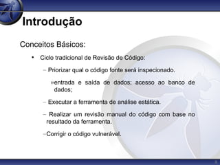 8
Introdução
Conceitos Básicos:
• Ciclo tradicional de Revisão de Código:
– Priorizar qual o código fonte será inspecionado.
»entrada e saída de dados; acesso ao banco de
dados;
– Executar a ferramenta de análise estática.
– Realizar um revisão manual do código com base no
resultado da ferramenta.
–Corrigir o código vulnerável.
 