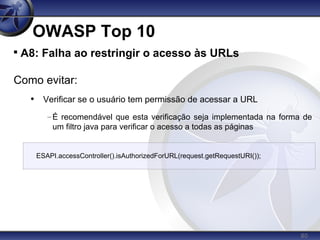 80
OWASP Top 10

A8: Falha ao restringir o acesso às URLs
Como evitar:
• Verificar se o usuário tem permissão de acessar a URL
–É recomendável que esta verificação seja implementada na forma de
um filtro java para verificar o acesso a todas as páginas
ESAPI.accessController().isAuthorizedForURL(request.getRequestURI());
 