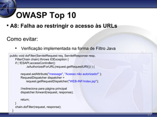 81
OWASP Top 10

A8: Falha ao restringir o acesso às URLs
Como evitar:
• Verificação implementada na forma de Filtro Java
public void doFilter(ServletRequest req, ServletResponse resp,
FilterChain chain) throws IOException {
if ( !ESAPI.accessController()
.isAuthorizedForURL(request.getRequestURI()) ) {
request.setAttribute("message", "Acesso não autorizado!" );
RequestDispatcher dispatcher =
request.getRequestDispatcher("WEB-INF/index.jsp");
//redireciona para página principal
dispatcher.forward(request, response);
return;
}
chain.doFilter(request, response);
}
 