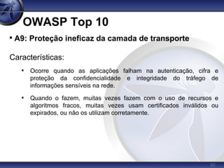 82
OWASP Top 10

A9: Proteção ineficaz da camada de transporte
Características:
• Ocorre quando as aplicações falham na autenticação, cifra e
proteção da confidencialidade e integridade do tráfego de
informações sensíveis na rede.
• Quando o fazem, muitas vezes fazem com o uso de recursos e
algoritmos fracos, muitas vezes usam certificados inválidos ou
expirados, ou não os utilizam corretamente.
 