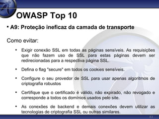 83
OWASP Top 10

A9: Proteção ineficaz da camada de transporte
Como evitar:
• Exigir conexão SSL em todas as páginas sensíveis. As requisições
que não fazem uso de SSL para estas páginas devem ser
redirecionadas para a respectiva página SSL.
• Defina o flag "secure" em todos os cookies sensíveis.
• Configure o seu provedor de SSL para usar apenas algoritmos de
criptografia robustos
• Certifique que o certificado é válido, não expirado, não revogado e
corresponde a todos os domínios usados pelo site.
• As conexões de backend e demais conexões devem utilizar as
tecnologias de criptografia SSL ou outras similares.
 