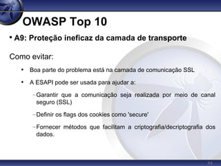 84
OWASP Top 10

A9: Proteção ineficaz da camada de transporte
Como evitar:
• Boa parte do problema está na camada de comunicação SSL
• A ESAPI pode ser usada para ajudar a:
–Garantir que a comunicação seja realizada por meio de canal
seguro (SSL)
–Definir os flags dos cookies como 'secure'
–Fornecer métodos que facilitam a criptografia/decriptografia dos
dados.
 