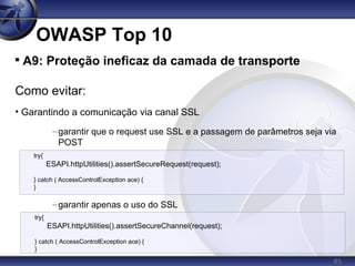 85
OWASP Top 10

A9: Proteção ineficaz da camada de transporte
Como evitar:
• Garantindo a comunicação via canal SSL
–garantir que o request use SSL e a passagem de parâmetros seja via
POST
–garantir apenas o uso do SSL
try{
ESAPI.httpUtilities().assertSecureRequest(request);
} catch ( AccessControlException ace) {
}
try{
ESAPI.httpUtilities().assertSecureChannel(request);
} catch ( AccessControlException ace) {
}
 