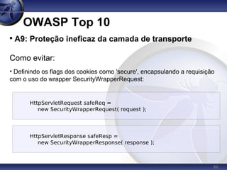 86
OWASP Top 10

A9: Proteção ineficaz da camada de transporte
Como evitar:
• Definindo os flags dos cookies como 'secure', encapsulando a requisição
com o uso do wrapper SecurityWrapperRequest:
HttpServletRequest safeReq =
new SecurityWrapperRequest( request );
HttpServletResponse safeResp =
new SecurityWrapperResponse( response );
 