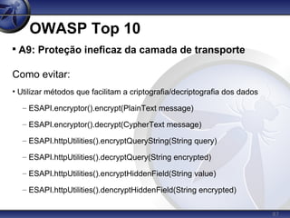 87
OWASP Top 10

A9: Proteção ineficaz da camada de transporte
Como evitar:
• Utilizar métodos que facilitam a criptografia/decriptografia dos dados
– ESAPI.encryptor().encrypt(PlainText message)
– ESAPI.encryptor().decrypt(CypherText message)
– ESAPI.httpUtilities().encryptQueryString(String query)
– ESAPI.httpUtilities().decryptQuery(String encrypted)
– ESAPI.httpUtilities().encryptHiddenField(String value)
– ESAPI.httpUtilities().dencryptHiddenField(String encrypted)
 