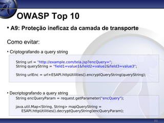 88
OWASP Top 10

A9: Proteção ineficaz da camada de transporte
Como evitar:
• Criptografando a query string
• Decriptografando a query string
String url = "http://example.com/tela.jsp?encQuery=";
String queryString = "field1=value1&field2=value2&field3=value3";
String urlEnc = url+ESAPI.httpUtilities().encryptQueryString(queryString);
String encQueryParam = request.getParameter("encQuery");
java.util.Map<String, String> mapQueryString =
ESAPI.httpUtilities().decryptQueryString(encQueryParam);
 