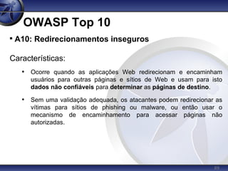 89
OWASP Top 10

A10: Redirecionamentos inseguros
Características:
• Ocorre quando as aplicações Web redirecionam e encaminham
usuários para outras páginas e sítios de Web e usam para isto
dados não confiáveis para determinar as páginas de destino.
• Sem uma validação adequada, os atacantes podem redirecionar as
vítimas para sítios de phishing ou malware, ou então usar o
mecanismo de encaminhamento para acessar páginas não
autorizadas.
 