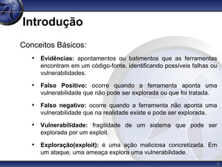 9
Introdução
Conceitos Básicos:
• Evidências: apontamentos ou batimentos que as ferramentas
encontram em um código-fonte, identificando possíveis falhas ou
vulnerabilidades.
• Falso Positivo: ocorre quando a ferramenta aponta uma
vulnerabilidade que não pode ser explorada ou que foi tratada.
• Falso negativo: ocorre quando a ferramenta não aponta uma
vulnerabilidade que na realidade existe e pode ser explorada.
• Vulnerabilidade: fragilidade de um sistema que pode ser
explorada por um exploit.
• Exploração(exploit): é uma ação maliciosa concretizada. Em
um ataque, uma ameaça explora uma vulnerabilidade.
 