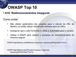 90
OWASP Top 10

A10: Redirecionamentos inseguros
Como evitar:
• Não utilizar parâmetros dos usuários para o cálculo da URL de
destino, ou então utilizar referências indiretas para as URLs.
• Assegurar que o valor fornecido é válido e autorizado para o usuário.
• Utilizar a ESAPI para realizar o processo de redirecionamento de
maneira segura:
ESAPI.httpUtilities().sendRedirect (response, request.getParameter("fwd"));
ESAPI.httpUtilities().sendForward (request, response,
request.getParameter("fwd"));
 