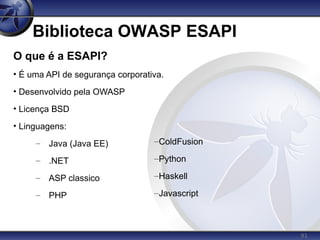 91
Biblioteca OWASP ESAPI
O que é a ESAPI?
• É uma API de segurança corporativa.
• Desenvolvido pela OWASP
• Licença BSD
• Linguagens:
– Java (Java EE)
– .NET
– ASP classico
– PHP
–ColdFusion
–Python
–Haskell
–Javascript
 
