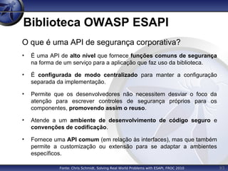 93
Biblioteca OWASP ESAPI
O que é uma API de segurança corporativa?
• É uma API de alto nível que fornece funções comuns de segurança
na forma de um serviço para a aplicação que faz uso da biblioteca.
• É configurada de modo centralizado para manter a configuração
separada da implementação.
• Permite que os desenvolvedores não necessitem desviar o foco da
atenção para escrever controles de segurança próprios para os
componentes, promovendo assim o reuso.
• Atende a um ambiente de desenvolvimento de código seguro e
convenções de codificação.
• Fornece uma API comum (em relação às interfaces), mas que também
permite a customização ou extensão para se adaptar a ambientes
específicos.
Fonte: Chris Schmidt, Solving Real World Problems with ESAPI, FROC 2010
 