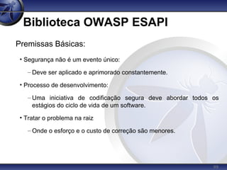 99
Biblioteca OWASP ESAPI
Premissas Básicas:
• Segurança não é um evento único:
– Deve ser aplicado e aprimorado constantemente.
• Processo de desenvolvimento:
– Uma iniciativa de codificação segura deve abordar todos os
estágios do ciclo de vida de um software.
• Tratar o problema na raiz
– Onde o esforço e o custo de correção são menores.
 