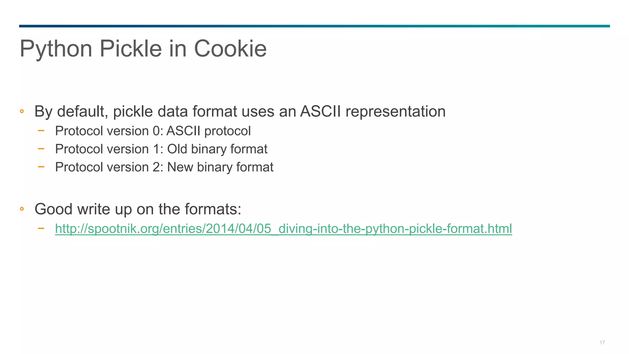 17
By default, pickle data format uses an ASCII representation
− Protocol version 0: ASCII protocol
− Protocol version 1: Old binary format
− Protocol version 2: New binary format
Good write up on the formats:
− http://spootnik.org/entries/2014/04/05_diving-into-the-python-pickle-format.html
Python Pickle in Cookie
 