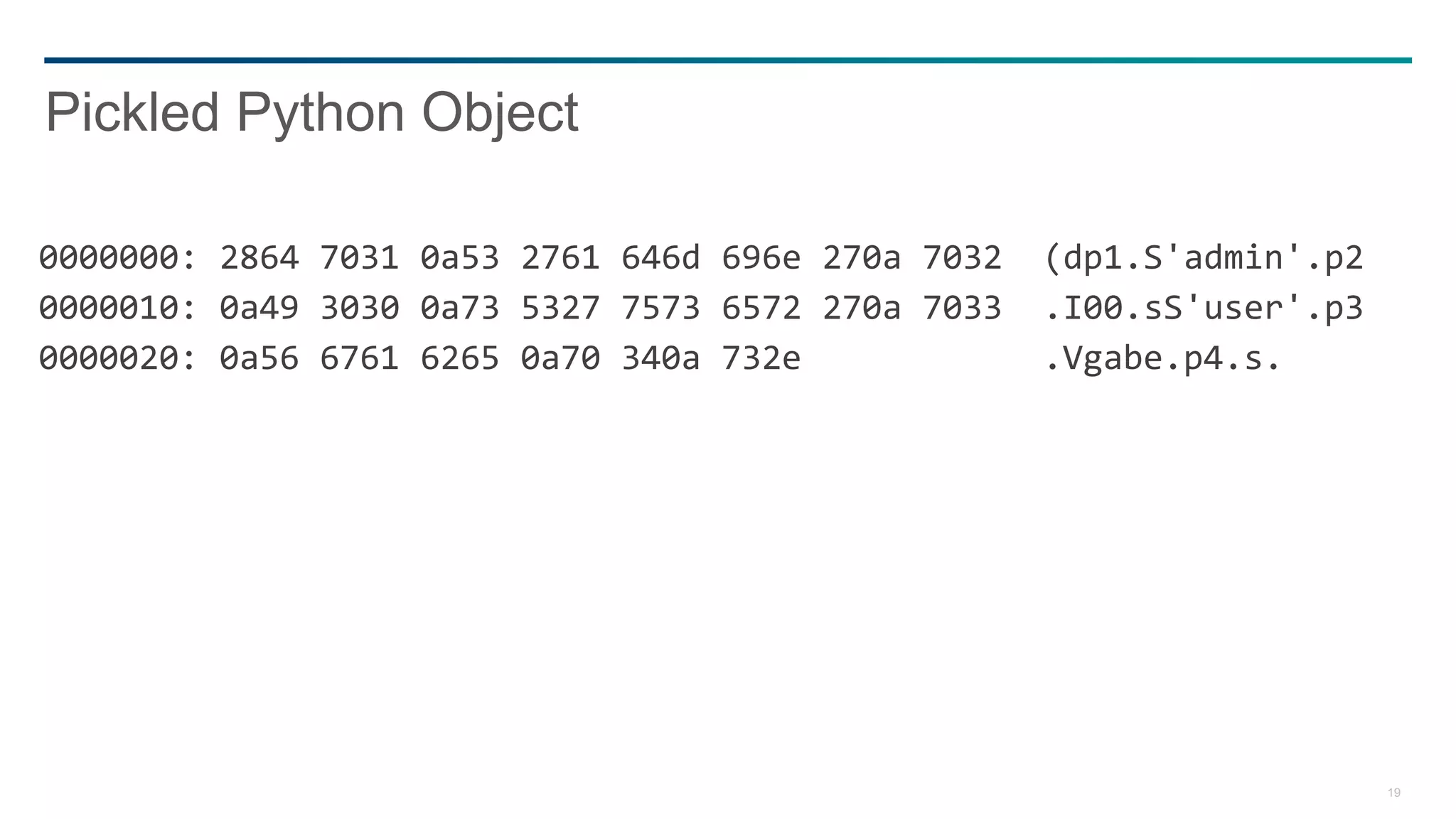19
0000000: 2864 7031 0a53 2761 646d 696e 270a 7032 (dp1.S'admin'.p2
0000010: 0a49 3030 0a73 5327 7573 6572 270a 7033 .I00.sS'user'.p3
0000020: 0a56 6761 6265 0a70 340a 732e .Vgabe.p4.s.
Pickled Python Object
 