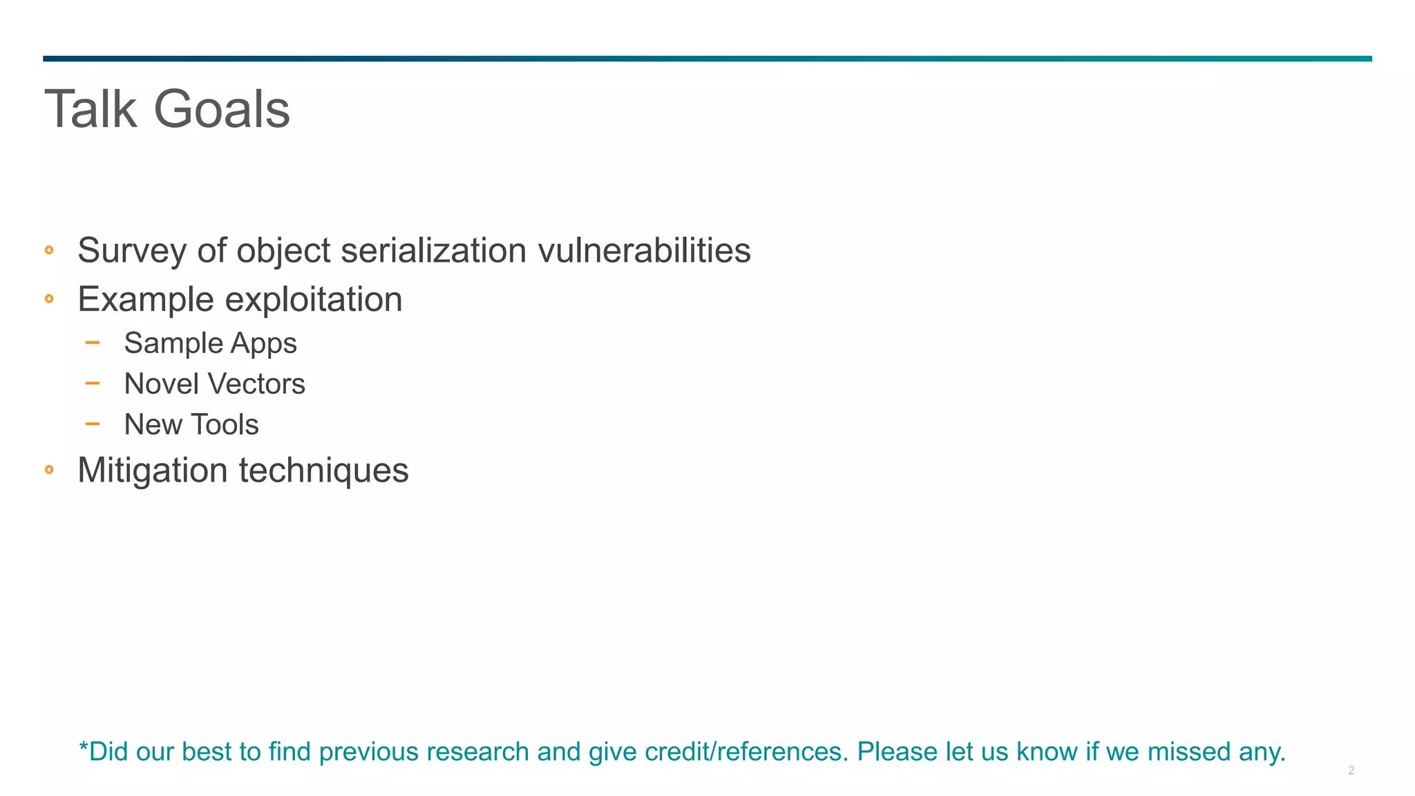 2
Survey of object serialization vulnerabilities
Example exploitation
− Sample Apps
− Novel Vectors
− New Tools
Mitigation techniques
Talk Goals
*Did our best to find previous research and give credit/references. Please let us know if we missed any.
 