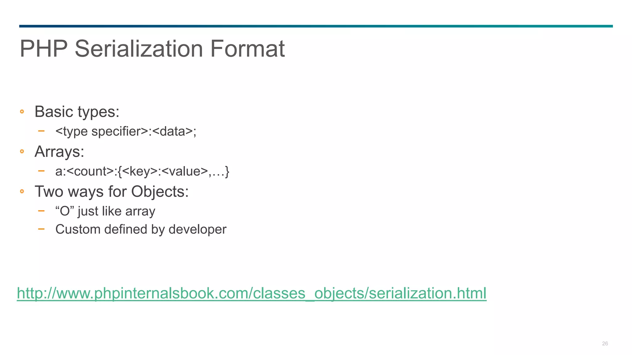26
PHP Serialization Format
Basic types:
− <type specifier>:<data>;
Arrays:
− a:<count>:{<key>:<value>,…}
Two ways for Objects:
− “O” just like array
− Custom defined by developer
http://www.phpinternalsbook.com/classes_objects/serialization.html
 